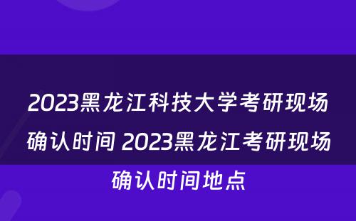 2023黑龙江科技大学考研现场确认时间 2023黑龙江考研现场确认时间地点