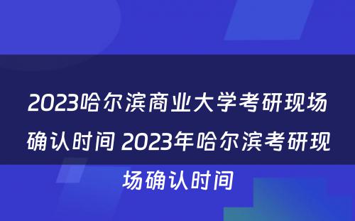 2023哈尔滨商业大学考研现场确认时间 2023年哈尔滨考研现场确认时间