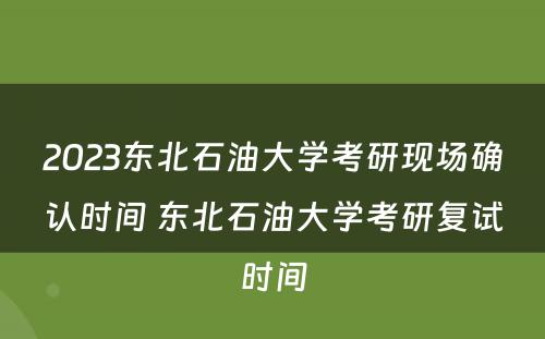 2023东北石油大学考研现场确认时间 东北石油大学考研复试时间