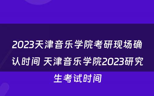 2023天津音乐学院考研现场确认时间 天津音乐学院2023研究生考试时间