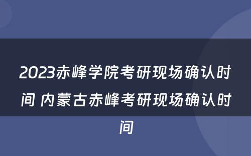 2023赤峰学院考研现场确认时间 内蒙古赤峰考研现场确认时间