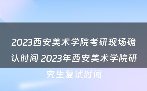 2023西安美术学院考研现场确认时间 2023年西安美术学院研究生复试时间
