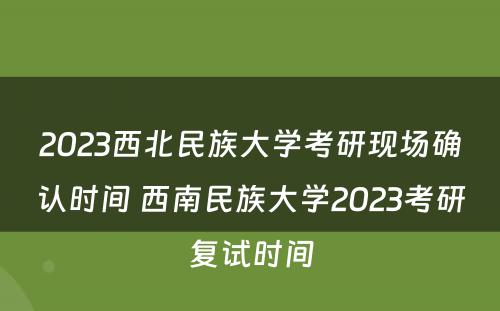 2023西北民族大学考研现场确认时间 西南民族大学2023考研复试时间