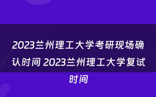 2023兰州理工大学考研现场确认时间 2023兰州理工大学复试时间