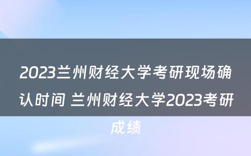 2023兰州财经大学考研现场确认时间 兰州财经大学2023考研成绩