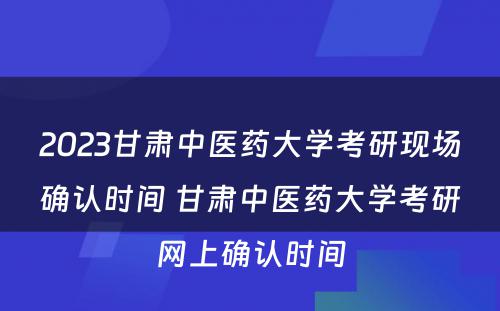 2023甘肃中医药大学考研现场确认时间 甘肃中医药大学考研网上确认时间