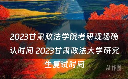 2023甘肃政法学院考研现场确认时间 2023甘肃政法大学研究生复试时间
