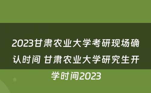 2023甘肃农业大学考研现场确认时间 甘肃农业大学研究生开学时间2023