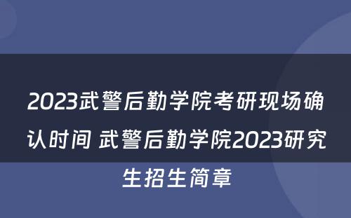 2023武警后勤学院考研现场确认时间 武警后勤学院2023研究生招生简章