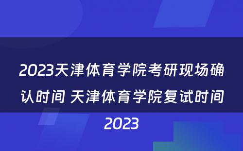 2023天津体育学院考研现场确认时间 天津体育学院复试时间2023