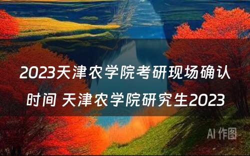 2023天津农学院考研现场确认时间 天津农学院研究生2023