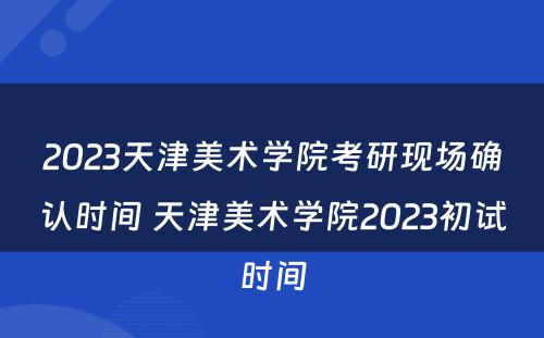 2023天津美术学院考研现场确认时间 天津美术学院2023初试时间