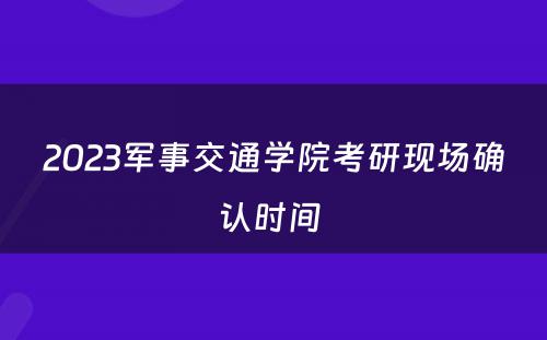 2023军事交通学院考研现场确认时间 