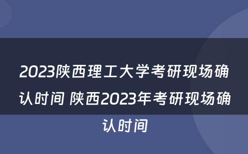 2023陕西理工大学考研现场确认时间 陕西2023年考研现场确认时间