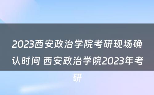 2023西安政治学院考研现场确认时间 西安政治学院2023年考研