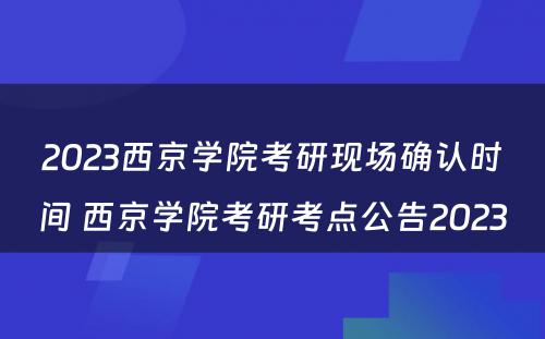 2023西京学院考研现场确认时间 西京学院考研考点公告2023