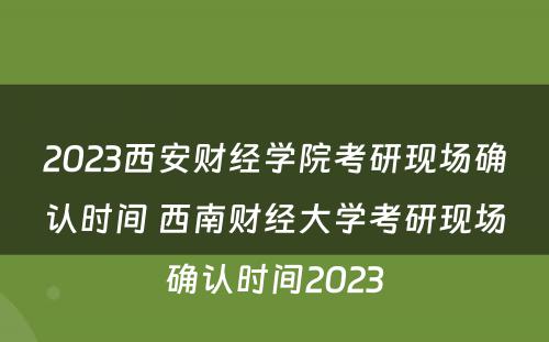 2023西安财经学院考研现场确认时间 西南财经大学考研现场确认时间2023