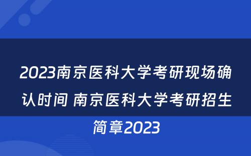 2023南京医科大学考研现场确认时间 南京医科大学考研招生简章2023