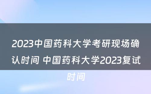 2023中国药科大学考研现场确认时间 中国药科大学2023复试时间