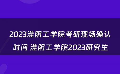 2023淮阴工学院考研现场确认时间 淮阴工学院2023研究生