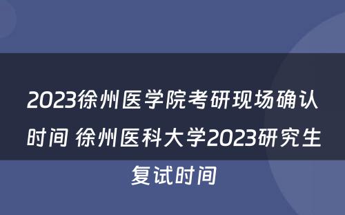 2023徐州医学院考研现场确认时间 徐州医科大学2023研究生复试时间