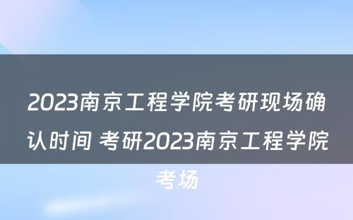 2023南京工程学院考研现场确认时间 考研2023南京工程学院考场