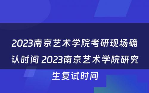 2023南京艺术学院考研现场确认时间 2023南京艺术学院研究生复试时间