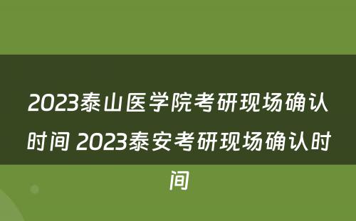 2023泰山医学院考研现场确认时间 2023泰安考研现场确认时间