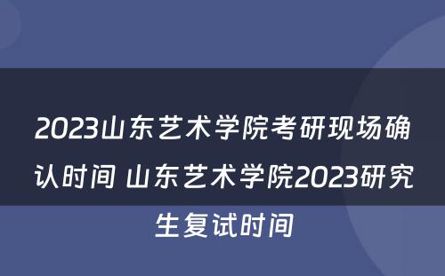2023山东艺术学院考研现场确认时间 山东艺术学院2023研究生复试时间