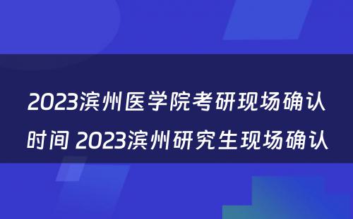 2023滨州医学院考研现场确认时间 2023滨州研究生现场确认
