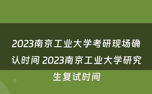2023南京工业大学考研现场确认时间 2023南京工业大学研究生复试时间