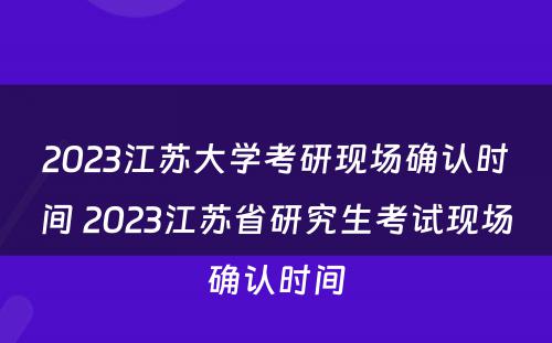 2023江苏大学考研现场确认时间 2023江苏省研究生考试现场确认时间