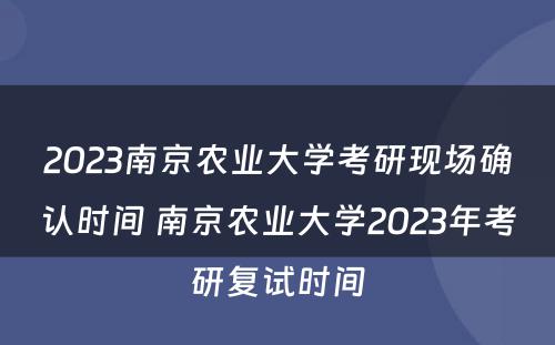 2023南京农业大学考研现场确认时间 南京农业大学2023年考研复试时间