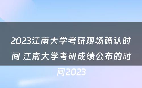 2023江南大学考研现场确认时间 江南大学考研成绩公布的时间2023