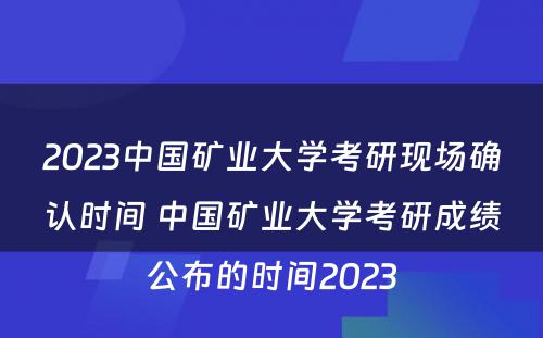2023中国矿业大学考研现场确认时间 中国矿业大学考研成绩公布的时间2023