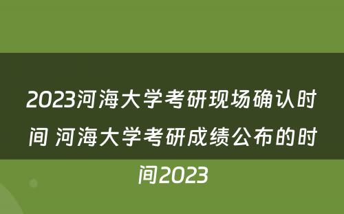 2023河海大学考研现场确认时间 河海大学考研成绩公布的时间2023