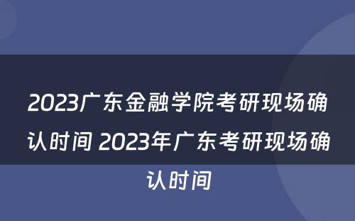 2023广东金融学院考研现场确认时间 2023年广东考研现场确认时间