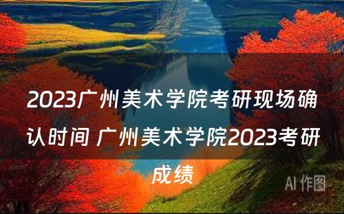 2023广州美术学院考研现场确认时间 广州美术学院2023考研成绩