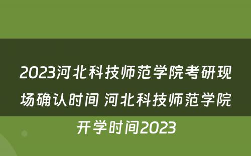 2023河北科技师范学院考研现场确认时间 河北科技师范学院开学时间2023