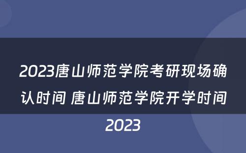 2023唐山师范学院考研现场确认时间 唐山师范学院开学时间2023