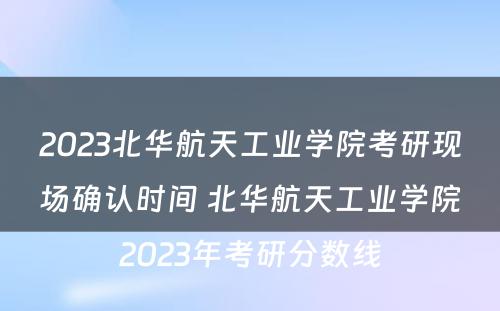 2023北华航天工业学院考研现场确认时间 北华航天工业学院2023年考研分数线
