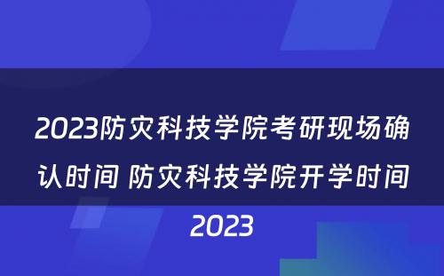 2023防灾科技学院考研现场确认时间 防灾科技学院开学时间2023