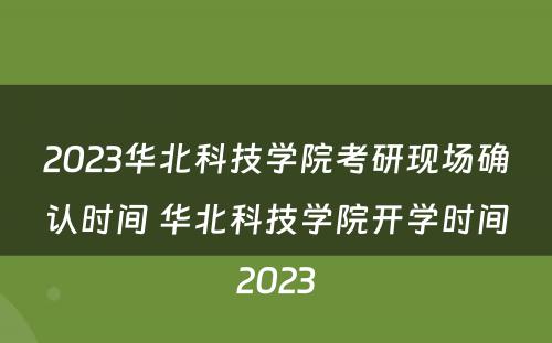 2023华北科技学院考研现场确认时间 华北科技学院开学时间2023