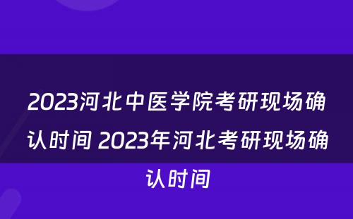 2023河北中医学院考研现场确认时间 2023年河北考研现场确认时间