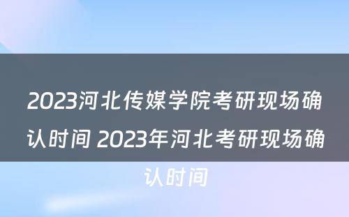 2023河北传媒学院考研现场确认时间 2023年河北考研现场确认时间