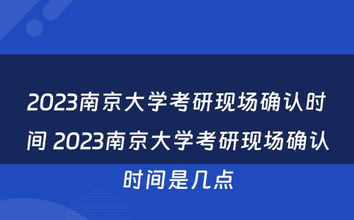2023南京大学考研现场确认时间 2023南京大学考研现场确认时间是几点