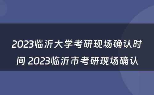 2023临沂大学考研现场确认时间 2023临沂市考研现场确认