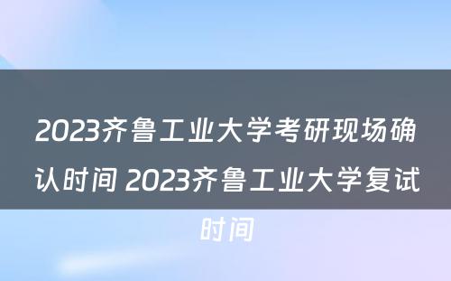 2023齐鲁工业大学考研现场确认时间 2023齐鲁工业大学复试时间