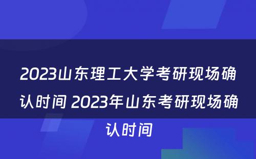 2023山东理工大学考研现场确认时间 2023年山东考研现场确认时间