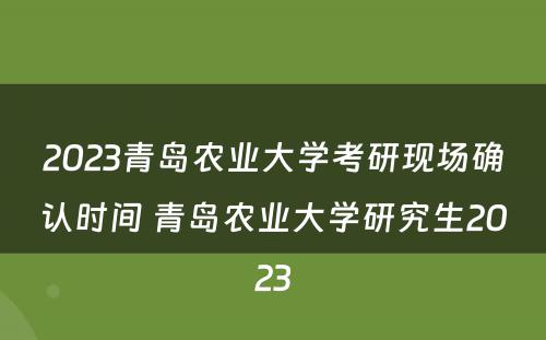 2023青岛农业大学考研现场确认时间 青岛农业大学研究生2023